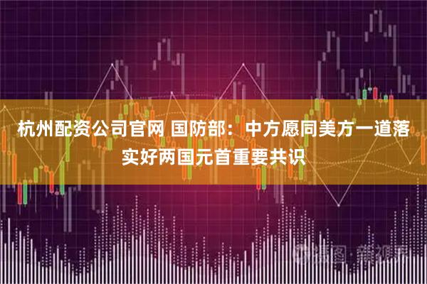 杭州配资公司官网 国防部：中方愿同美方一道落实好两国元首重要共识