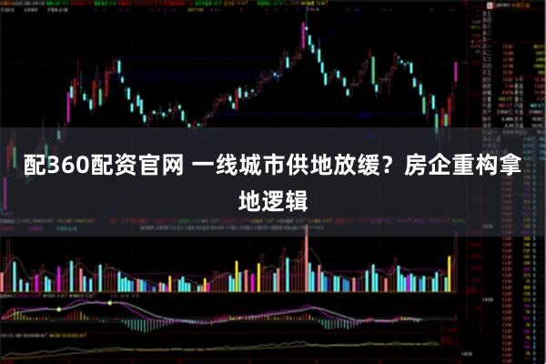 配360配资官网 一线城市供地放缓？房企重构拿地逻辑