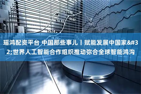 瑶鸿配资平台 中国那些事儿丨赋能发展中国家 世界人工智能合作组织推动弥合全球智能鸿沟