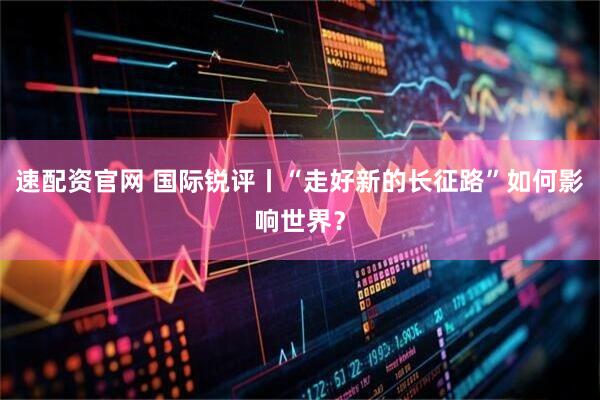 速配资官网 国际锐评丨“走好新的长征路”如何影响世界？